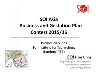 SOI Asia
Business and Gestation Plan
Contest 2015/16
GOI Hoe Chin
Program Designer and Master, SVGP
Soi Asia Business Platform LLP
goihoechin@gmail.com11/16/2015 1
Promotion Slides
For Institute for Technology,
Bandung (ITB)
 