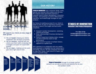 OUR HISTORY

                                                                                 STAGES OF INNOVATION helps companies design, build,
                                                                                 operate and maintain their products and services.
                                                                                 We integrate deep specialized expertise in
                                                                                 customer-centric product development, innovation,
                                                                                 strategy, and marketing to achieve differentiation,
                                                                                 relevance, and breakthrough strategies for your
                                                                                 products.

                                                                                 Our history of enabling successes for our clients is
                                                                                 based on over 25 years of experience working with         STAGES OF INNOVATION
LEADING… MENTORING…                                                              startups to some of the largest and best-known
                                                                                 companies.
                                                                                                                                           Innovation & New Products Management
DOING…
                                                                                       Steeped in product development, marketing,
                                                                                        channel and strategy                                          914-984-5728
SOI supports our clients at every stage of                                                                                                     info@stagesofinnovation.com
their growth                                                                           Deep understanding of business development
                                                                                        practices                                              www.stagesofinnovation.com
                                                                                       Hands on experience helping create, manage,
  We are leaders helping our clients                                                   and drive leadership teams to high
   implement the necessary processes.                                                   performance
  We are mentors, working with our                                                    Track record of success in multiple industry
   clients and their staffs to develop the                                              segments on a global level
   strategies and plans for sustainable
   growth.                                                                       SOI’s approach is to collaborate with your people
  We are doers, making sure the work                                            ensuring growth is imbedded into the culture and in
   gets done right and on time.                                                  everything, they do. We help companies find where
                                                                                 to make their money, make more of it faster, and
                                                                                 sustain its growth longer.



 Market           Design            Strategy         Messaging       Product           Human
 Insights         • Product         • Growth         • Positioning   Management        Resources
 • Secondary        Requirements      Planning &     • MarComm       • Portfolio       • Assessment

                                                                                                              Stages of Innovation through its strategic partner
 • Qualitative    • Fabrication &     Innovation     • Advertising     Analysis        • Employee
 • Quantitative     Development     • Go-to-Market                   • Product Road      Development
                                                                       Maps              & Training
 • Intelligence
   Services                                                          • Life Cycle
                                                                       Management
                                                                                       • Recruiting        network can provide an end-to-end solution for all your
                                                                     • Resource
                                                                       Allocation
                                                                                                                             new product needs.
 