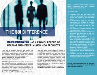 SOI is a customer-centric market research
                                                                                                               based, innovation and new products
                                                                                                               management consulting firm.

                                                                                                               We believe that:

                                                                                                                Customers will tell you what they
                                                                                                                 need, how to satisfy those needs and
                                                                                                                 if they are willing to pay to satisfy
                                                                                                                 them.
                                                                                                                No matter how large you may think
                                                                                                                 the market is it is rarely all available
                                                                                                                 and accessible due to many other
                                                                                                                 factors that may not be in your
                                                                                                                 control.
                                                                                                                The key to a successful launch is how


     THE SOI DIFFERENCE
                                                                                                                 you segment the market.
                                                                                                                Not every product feature needs to be
                                                                                                                 developed and launched in the first
                                                                                                                 release.    Road maps need to be


     DIFFERNCEDIFFERENCE.
                                                                                                                 developed and maintained.
                                                                                                                The availability of technology should
                                                                                                                 never be a reason not to launch. The
                                                                                                                 cost may be prohibitive in the early
        STAGES OF INNOVATION HAS A PROVEN RECORD OF                                                              stages but uncertainty can be reduced
                                                                                                                 with proper segmentation, a defined
        HELPING BUSINESSES LAUNCH NEW PRODUCTS                                                                   go to market strategy, and a
                                                                                                                 developed channel strategy.
                                                                                                                Getting the channel right can be more
“SOI was a valuable resource who helped the               “We have asked SOI to conduct a number of              important than getting the feature set
Catalyst360 leadership team identify new business         investigations and analyses. While all have been       perfect.
development opportunities. Their innovation process       in the field of education, they have been diverse     Customers find you in many different
and creative thinking helped drive our initiatives        in both the topics and methods. SOI have               ways and a multi-channel message and
forward. I recommend SOI for this type of work.”          developed creative, real-world solutions to tricky
                                                                                                                 strategy needs to be developed.
Robert Wentling, VP, Strategic Business                   business intelligence problems. They are frank
Development at The Hartford                               about what can and can't be accomplished, and
                                                          will push us when they think our thinking is too
“SOI did a significant amount of market research for us   limited. Good business practices, willing to
and helped develop the foundation for our strategic       provide good value for a fair price and adapt to     SOI can help companies who do not have
plan. SOI has extensive marketing experience, expertise   changing priorities.”                                the skills or resources in-house to bring
and insight. They are extremely hard working and very     Sam Kingsley, Executive Director, Customer           new products to market.
dedicated to their clients. I highly recommend SOI for    and Market Intelligence at The College Board
anyone looking for detailed market analysis and support
in strategic plan development”
Steven Graves, VP, Sales & Marketing at Acumentrics
 