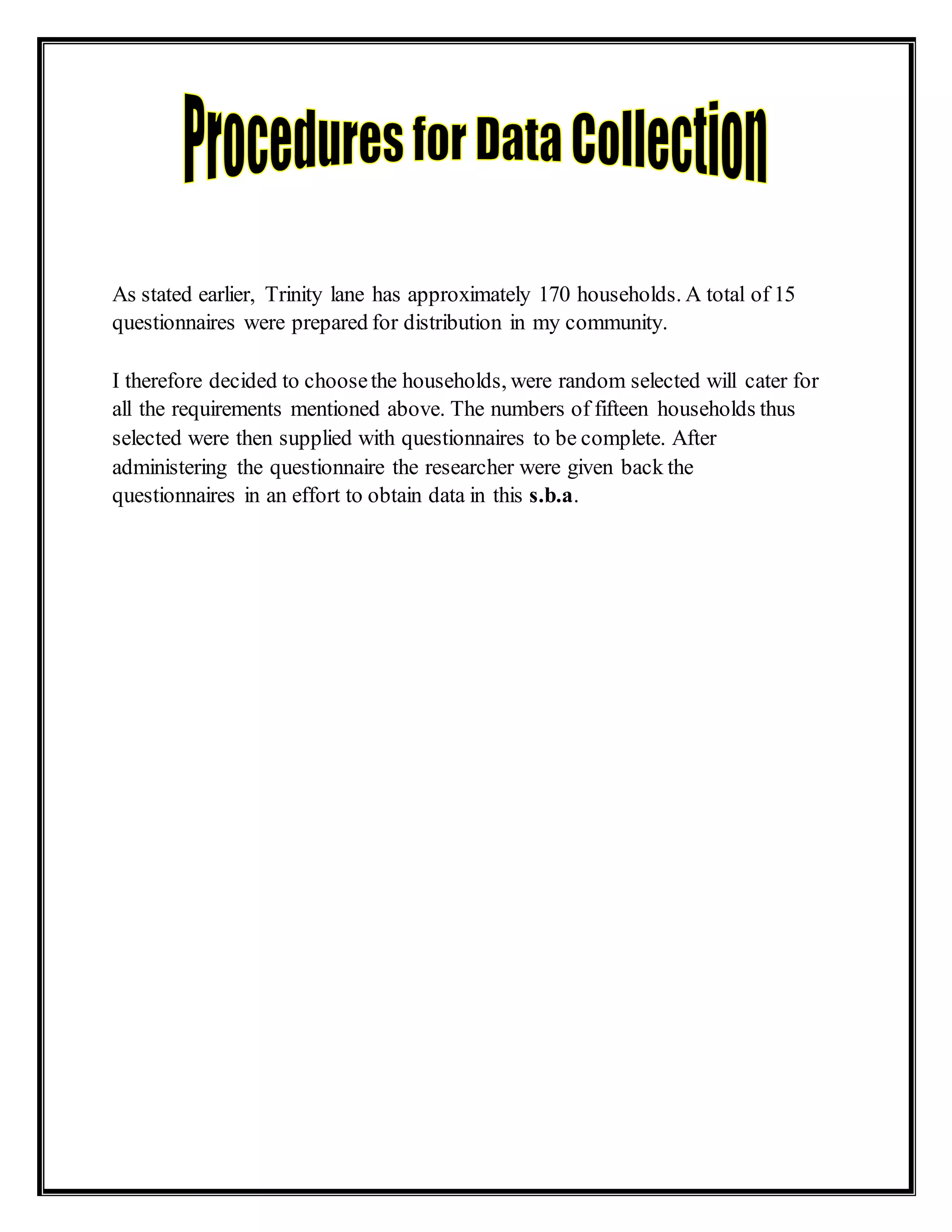 As stated earlier, Trinity lane has approximately 170 households. A total of 15
questionnaires were prepared for distribution in my community.
I therefore decided to choosethe households, were random selected will cater for
all the requirements mentioned above. The numbers of fifteen households thus
selected were then supplied with questionnaires to be complete. After
administering the questionnaire the researcher were given back the
questionnaires in an effort to obtain data in this s.b.a.
 