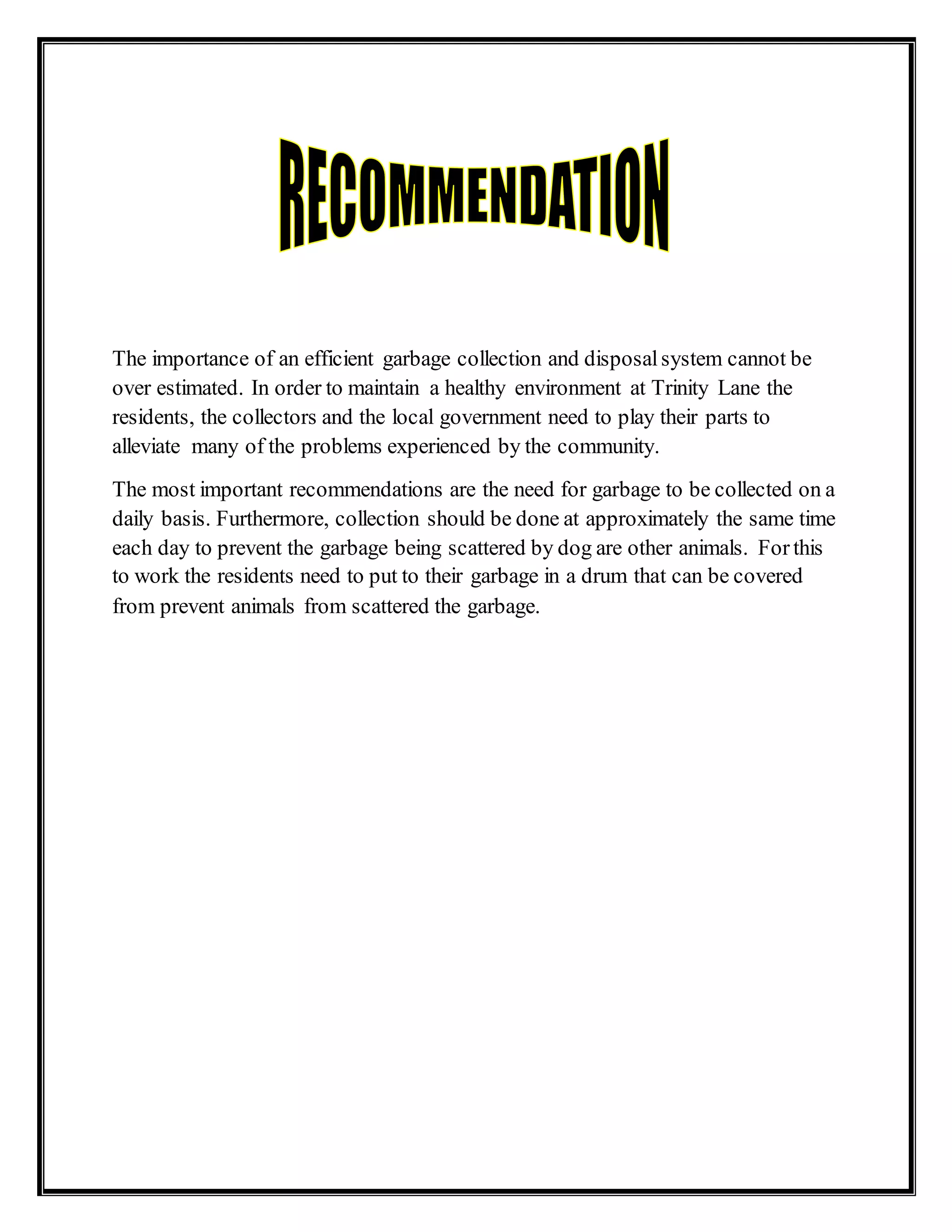 The importance of an efficient garbage collection and disposalsystem cannot be
over estimated. In order to maintain a healthy environment at Trinity Lane the
residents, the collectors and the local government need to play their parts to
alleviate many of the problems experienced by the community.
The most important recommendations are the need for garbage to be collected on a
daily basis. Furthermore, collection should be done at approximately the same time
each day to prevent the garbage being scattered by dog are other animals. For this
to work the residents need to put to their garbage in a drum that can be covered
from prevent animals from scattered the garbage.
 