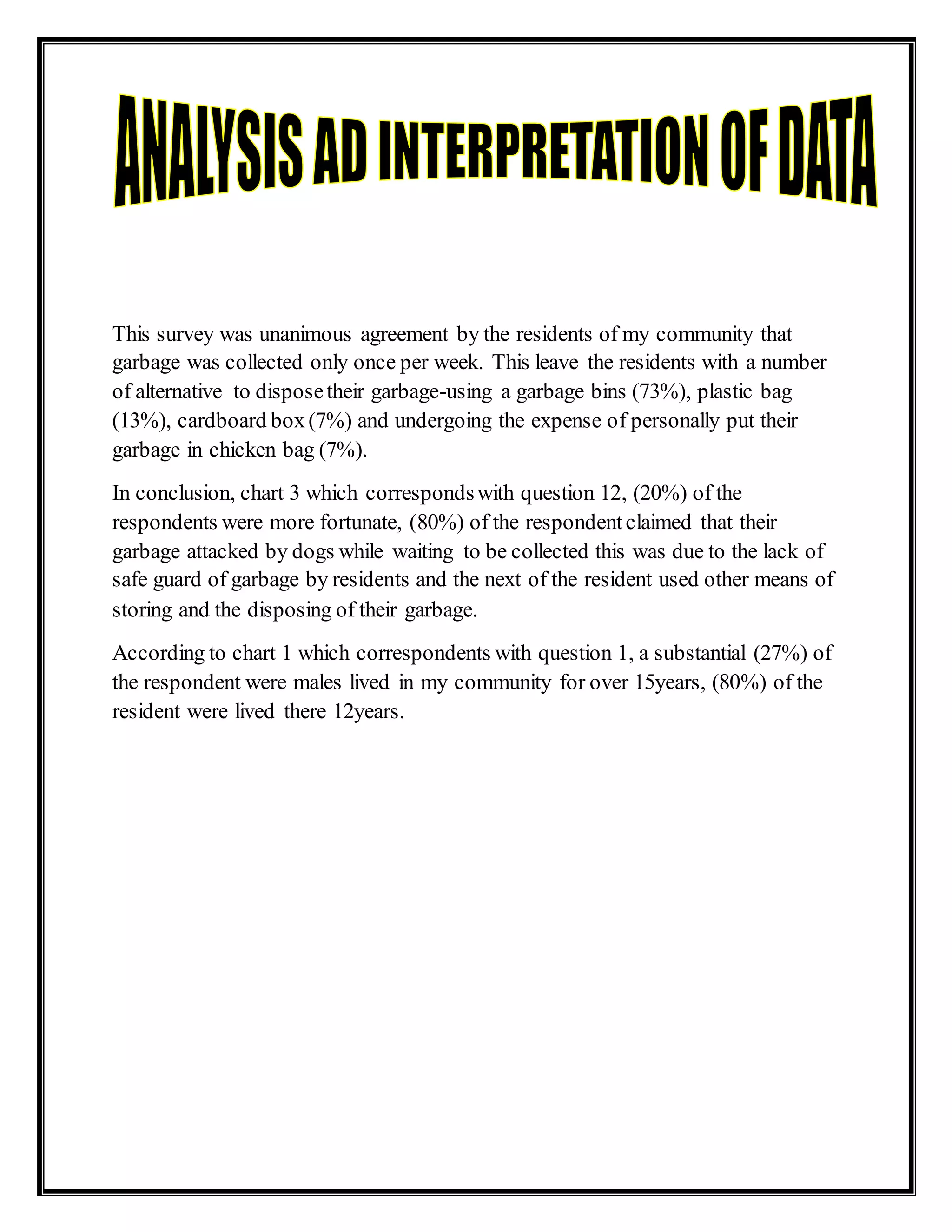 This survey was unanimous agreement by the residents of my community that
garbage was collected only once per week. This leave the residents with a number
of alternative to disposetheir garbage-using a garbage bins (73%), plastic bag
(13%), cardboard box (7%) and undergoing the expense of personally put their
garbage in chicken bag (7%).
In conclusion, chart 3 which correspondswith question 12, (20%) of the
respondents were more fortunate, (80%) of the respondentclaimed that their
garbage attacked by dogs while waiting to be collected this was due to the lack of
safe guard of garbage by residents and the next of the resident used other means of
storing and the disposing of their garbage.
According to chart 1 which correspondents with question 1, a substantial (27%) of
the respondent were males lived in my community for over 15years, (80%) of the
resident were lived there 12years.
 