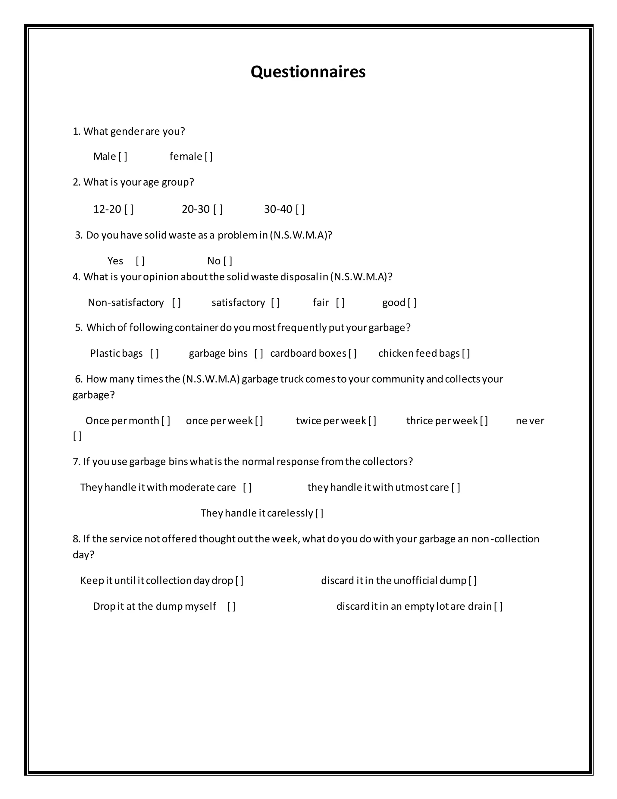 Questionnaires
1. What genderare you?
Male [ ] female [ ]
2. What is yourage group?
12-20 [ ] 20-30 [ ] 30-40 [ ]
3. Do youhave solidwaste asa problemin(N.S.W.M.A)?
Yes [ ] No [ ]
4. What is youropinionaboutthe solidwaste disposalin(N.S.W.M.A)?
Non-satisfactory [ ] satisfactory [ ] fair [ ] good[ ]
5. Whichof followingcontainerdoyoumostfrequentlyputyourgarbage?
Plasticbags [ ] garbage bins [ ] cardboardboxes[ ] chickenfeedbags[ ]
6. Howmany timesthe (N.S.W.M.A) garbage truckcomestoyour communityandcollectsyour
garbage?
Once permonth[ ] once perweek[ ] twice perweek[ ] thrice perweek[ ] ne ver
[ ]
7. If youuse garbage binswhatisthe normal response fromthe collectors?
Theyhandle itwithmoderate care [ ] theyhandle itwithutmostcare [ ]
Theyhandle itcarelessly[ ]
8. If the service notofferedthoughtoutthe week,whatdoyoudowithyour garbage an non-collection
day?
Keepituntil itcollectiondaydrop[ ] discard itin the unofficial dump[ ]
Dropit at the dump myself [ ] discarditin an emptylotare drain[ ]
 