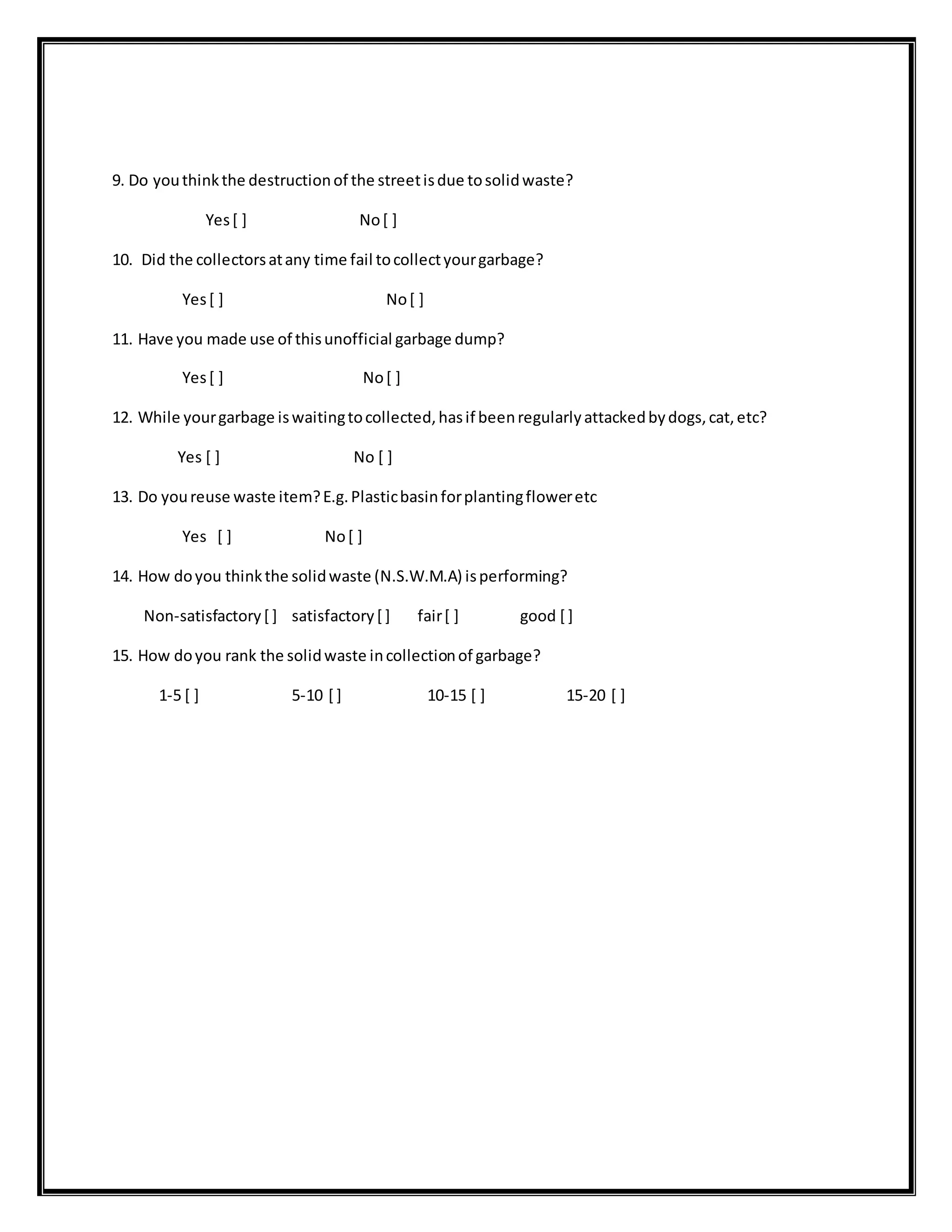 9. Do youthinkthe destructionof the streetisdue tosolidwaste?
Yes[ ] No[ ]
10. Did the collectorsatany time fail tocollectyourgarbage?
Yes[ ] No[ ]
11. Have you made use of thisunofficial garbage dump?
Yes[ ] No[ ]
12. While yourgarbage iswaitingtocollected,hasif beenregularlyattackedbydogs,cat,etc?
Yes [ ] No [ ]
13. Do youreuse waste item?E.g.Plasticbasinforplantingfloweretc
Yes [ ] No[ ]
14. How doyou thinkthe solidwaste (N.S.W.M.A) isperforming?
Non-satisfactory[ ] satisfactory[ ] fair[ ] good [ ]
15. How doyou rank the solidwaste incollectionof garbage?
1-5 [ ] 5-10 [ ] 10-15 [ ] 15-20 [ ]
 