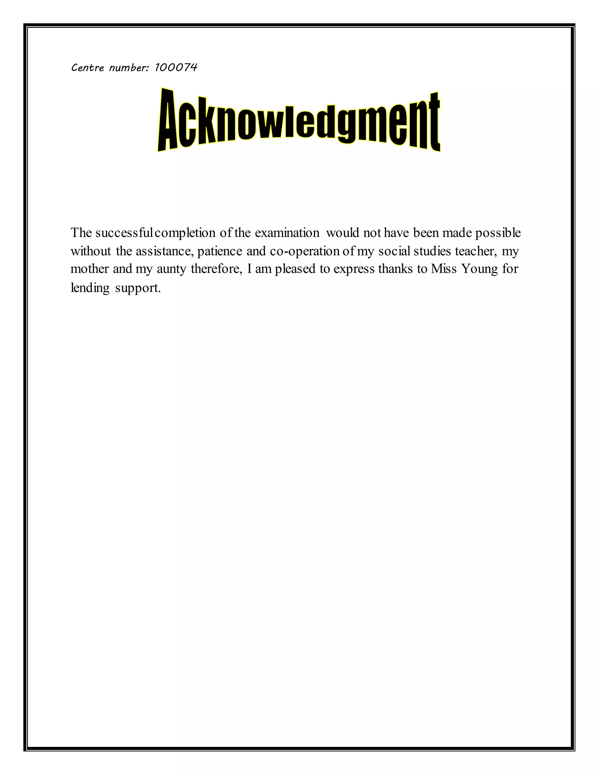 Centre number: 100074
The successfulcompletion of the examination would not have been made possible
without the assistance, patience and co-operation of my social studies teacher, my
mother and my aunty therefore, I am pleased to express thanks to Miss Young for
lending support.
 