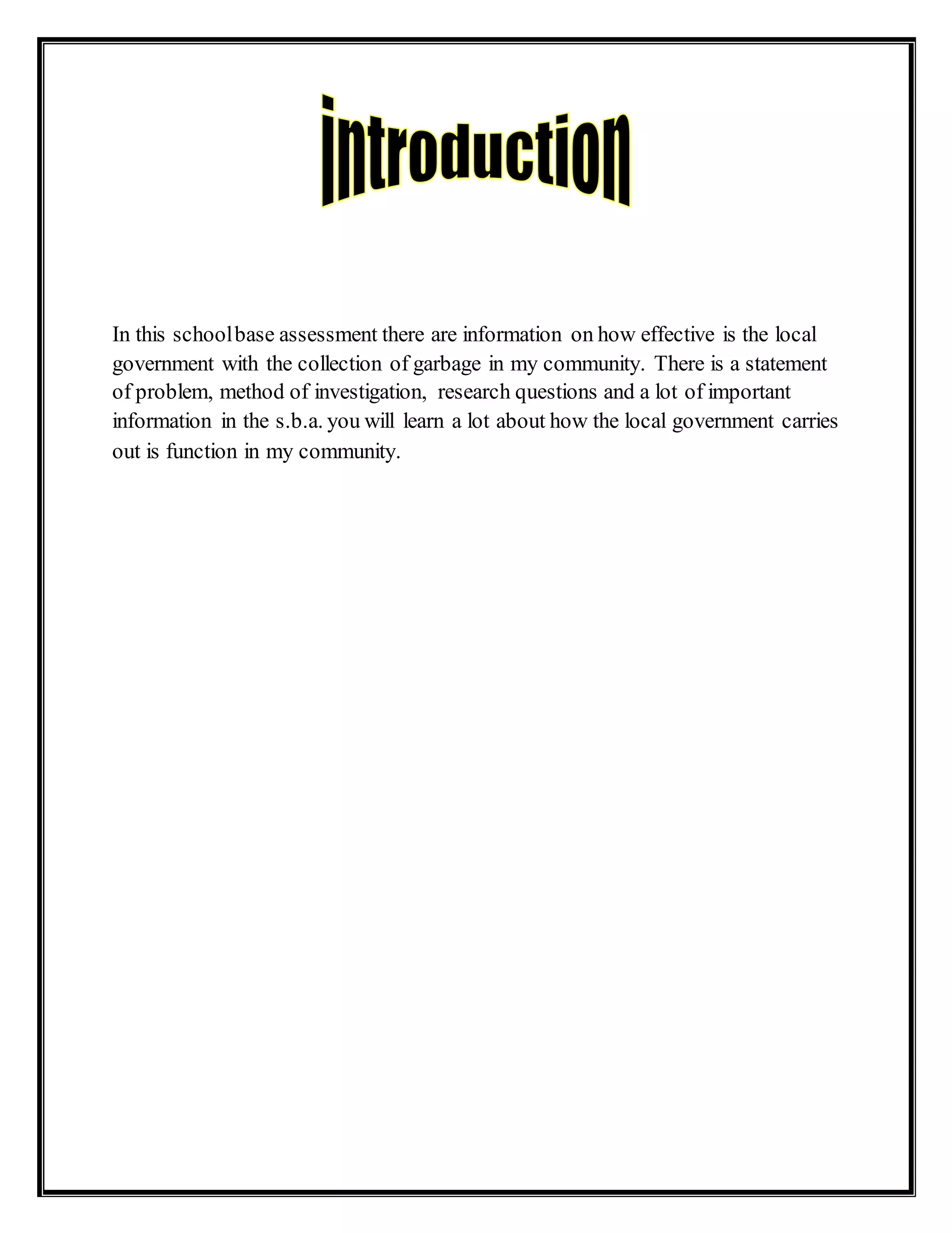 In this schoolbase assessment there are information on how effective is the local
government with the collection of garbage in my community. There is a statement
of problem, method of investigation, research questions and a lot of important
information in the s.b.a. you will learn a lot about how the local government carries
out is function in my community.
 