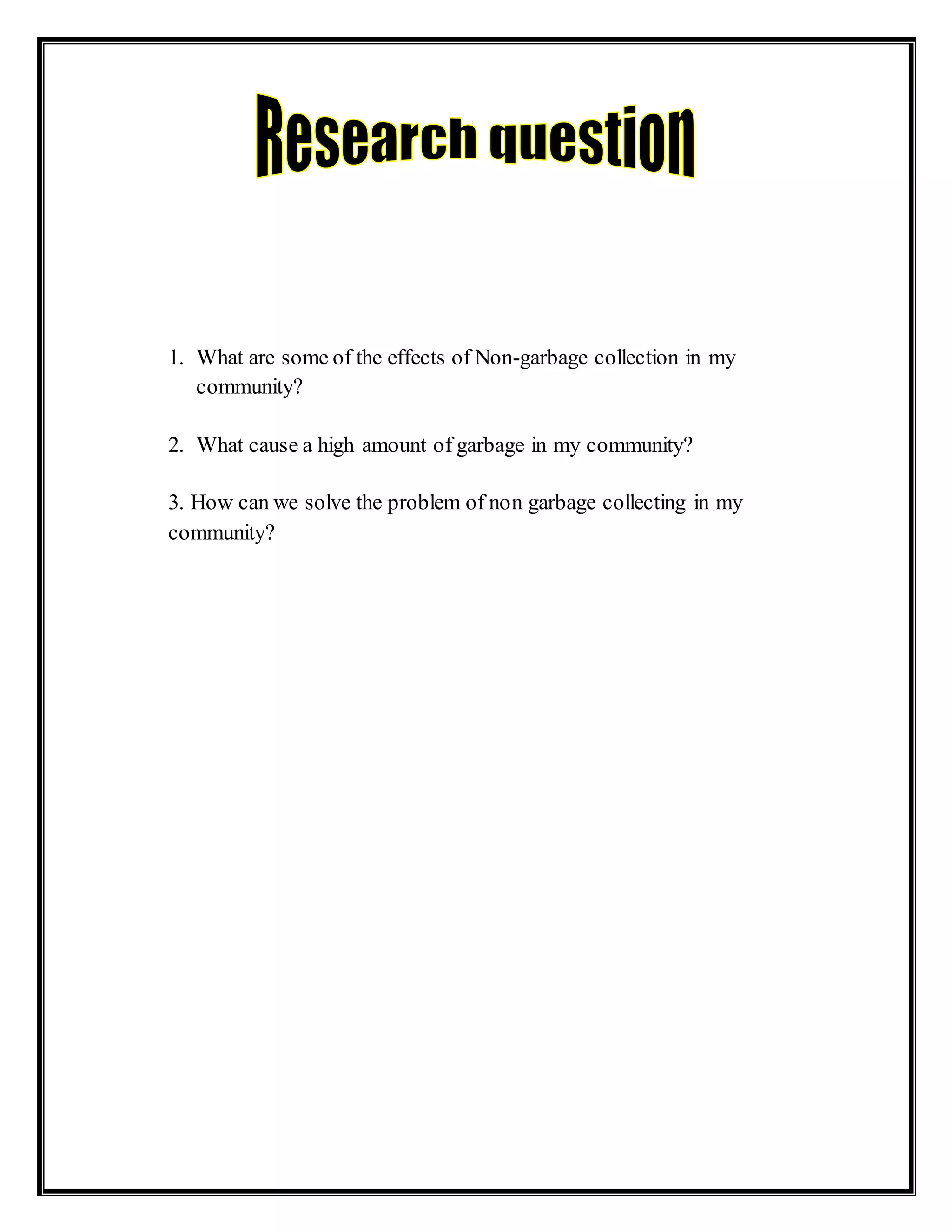1. What are some of the effects of Non-garbage collection in my
community?
2. What cause a high amount of garbage in my community?
3. How can we solve the problem of non garbage collecting in my
community?
 