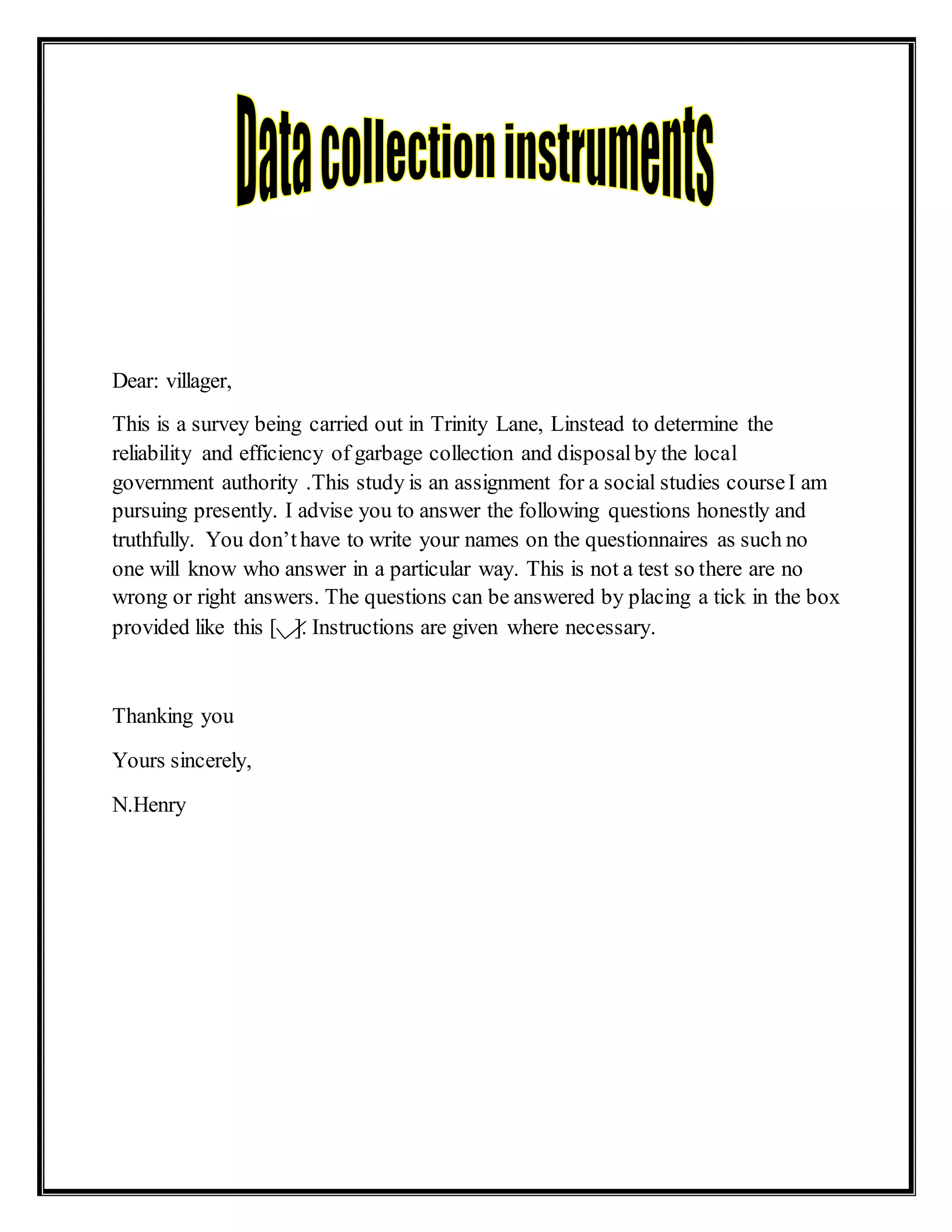 Dear: villager,
This is a survey being carried out in Trinity Lane, Linstead to determine the
reliability and efficiency of garbage collection and disposalby the local
government authority .This study is an assignment for a social studies courseI am
pursuing presently. I advise you to answer the following questions honestly and
truthfully. You don’thave to write your names on the questionnaires as such no
one will know who answer in a particular way. This is not a test so there are no
wrong or right answers. The questions can be answered by placing a tick in the box
provided like this [ ]. Instructions are given where necessary.
Thanking you
Yours sincerely,
N.Henry
 