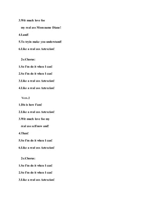 3.Wit much love foe
my real ass Mom name Diane!
4.Land!
5.To tryin make you understand!
6.Like a real ass Aztexcian!
2x:Chorus:
1.So I'm do it when I can!
2.So I'm do it when I can!
3.Like a real ass Aztexcian!
4.Like a real ass Aztexcian!
Vers.2
1.Dis is how I'am!
2.Like a real ass Aztexcian!
3.Wit much love foe my
real ass self now and!
4.Than!
5.So I'm do it when I can!
6.Like a real ass Aztexcian!
2x:Chorus:
1.So I'm do it when I can!
2.So I'm do it when I can!
3.Like a real ass Aztexcian!
 