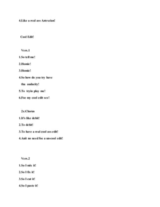 4.Like a real ass Aztexcian!
Cool Edit!
Vers.1
1.So tell me!
2.Homie!
3.Homie!
4.So how do you try have
tha audacity!
5.To tryin play me!
6.Foe my cool edit see!
2x:Chorus
1.It's like debit!
2.To debit!
3.To have a real cool ass edit!
4.Anit no need foe a un-cool edit!
Vers.2
1.So I mix it!
2.So I fix it!
3.So I cut it!
4.So I paste it!
 