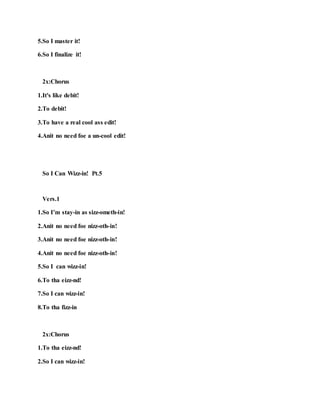 5.So I master it!
6.So I finalize it!
2x:Chorus
1.It's like debit!
2.To debit!
3.To have a real cool ass edit!
4.Anit no need foe a un-cool edit!
So I Can Wizz-in! Pt.5
Vers.1
1.So I’m stay-in as sizz-ometh-in!
2.Anit no need foe nizz-oth-in!
3.Anit no need foe nizz-oth-in!
4.Anit no need foe nizz-oth-in!
5.So I can wizz-in!
6.To tha eizz-nd!
7.So I can wizz-in!
8.To tha fizz-in
2x:Chorus
1.To tha eizz-nd!
2.So I can wizz-in!
 
