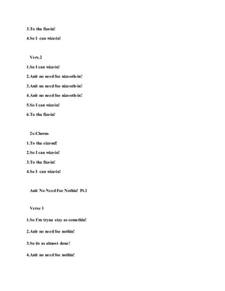 3.To tha fizz-in!
4.So I can wizz-in!
Vers.2
1.So I can wizz-in!
2.Anit no need foe nizz-oth-in!
3.Anit no need foe nizz-oth-in!
4.Anit no need foe nizz-oth-in!
5.So I can wizz-in!
6.To tha fizz-in!
2x:Chorus
1.To tha eizz-nd!
2.So I can wizz-in!
3.To tha fizz-in!
4.So I can wizz-in!
Anit No NeedFoe Nothin! Pt.1
Verse 1
1.So I'm tryna stay as somethin!
2.Anit no need foe nothin!
3.So its as almost done!
4.Anit no need foe nothin!
 