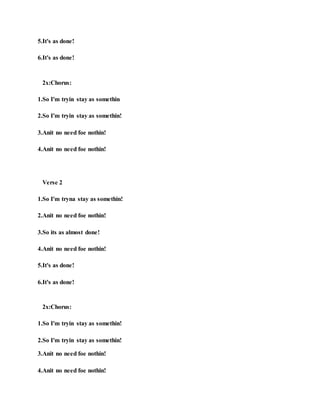 5.It's as done!
6.It's as done!
2x:Chorus:
1.So I'm tryin stay as somethin
2.So I'm tryin stay as somethin!
3.Anit no need foe nothin!
4.Anit no need foe nothin!
Verse 2
1.So I'm tryna stay as somethin!
2.Anit no need foe nothin!
3.So its as almost done!
4.Anit no need foe nothin!
5.It's as done!
6.It's as done!
2x:Chorus:
1.So I'm tryin stay as somethin!
2.So I'm tryin stay as somethin!
3.Anit no need foe nothin!
4.Anit no need foe nothin!
 
