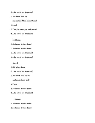 2.Like a real ass Aztexcian!
3.Wit much love foe
my real ass Mom name Diane!
4.Land!
5.To tryin make you understand!
6.Like a real ass Aztexcian!
2x:Chorus:
1.So I'm do it when I can!
2.So I'm do it when I can!
3.Like a real ass Aztexcian!
4.Like a real ass Aztexcian!
Vers.2
1.Dis is how I'am!
2.Like a real ass Aztexcian!
3.Wit much love foe my
real ass self now and!
4.Than!
5.So I'm do it when I can!
6.Like a real ass Aztexcian!
2x:Chorus:
1.So I'm do it when I can!
2.So I'm do it when I can!
 