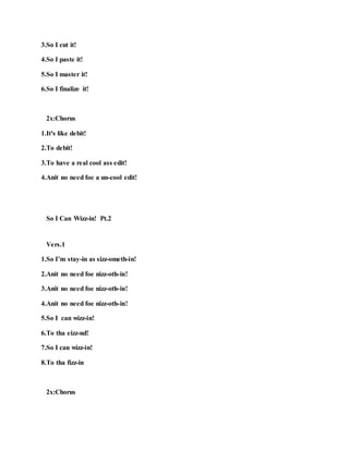 3.So I cut it!
4.So I paste it!
5.So I master it!
6.So I finalize it!
2x:Chorus
1.It's like debit!
2.To debit!
3.To have a real cool ass edit!
4.Anit no need foe a un-cool edit!
So I Can Wizz-in! Pt.2
Vers.1
1.So I’m stay-in as sizz-ometh-in!
2.Anit no need foe nizz-oth-in!
3.Anit no need foe nizz-oth-in!
4.Anit no need foe nizz-oth-in!
5.So I can wizz-in!
6.To tha eizz-nd!
7.So I can wizz-in!
8.To tha fizz-in
2x:Chorus
 