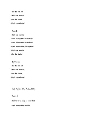 1.To tha eizz-nd!
2.So I can wizz-in!
3.To tha fizz-in!
4.So I can wizz-in!
Vers.2
1.So I can wizz-in!
2.Anit no need foe nizz-oth-in!
3.Anit no need foe nizz-oth-in!
4.Anit no need foe frizz-ont-in!
5.So I can wizz-in!
6.To tha fizz-in!
2x:Chorus
1.To tha eizz-nd!
2.So I can wizz-in!
3.To tha fizz-in!
4.So I can wizz-in!
Anit No NeedFoe Nothin! Pt.1
Verse 1
1.So I'm tryna stay as somethin!
2.Anit no need foe nothin!
 