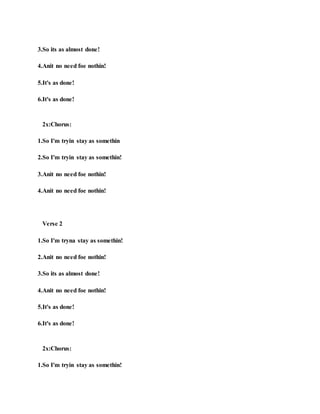 3.So its as almost done!
4.Anit no need foe nothin!
5.It's as done!
6.It's as done!
2x:Chorus:
1.So I'm tryin stay as somethin
2.So I'm tryin stay as somethin!
3.Anit no need foe nothin!
4.Anit no need foe nothin!
Verse 2
1.So I'm tryna stay as somethin!
2.Anit no need foe nothin!
3.So its as almost done!
4.Anit no need foe nothin!
5.It's as done!
6.It's as done!
2x:Chorus:
1.So I'm tryin stay as somethin!
 