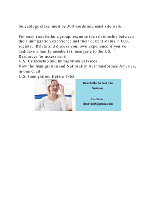 Soicaology class, must be 300 words and must site work.
For each racial/ethnic group, examine the relationship between
their immigration experience and their current status in U.S.
society. Relate and discuss your own experience if you’ve
had/have a family member(s) immigrate to the US.
Resources for assessment:
U.S. Citizenship and Immigration Services
How the Immigration and Nationality Act transformed America,
in one chart
U.S. Immigration Before 1965
 