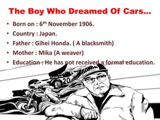 The Boy Who Dreamed Of Cars…
• Born on : 6th November 1906.
• Country : Japan.
• Father : Gihei Honda. ( A blacksmith)
• Mother : Mika (A weaver)
• Education : He has not received a formal education.
 