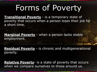 Forms of Poverty
Transitional Poverty - is a temporary state of
poverty that occurs when a person loses their job for
a short time.


Marginal Poverty - when a person lacks stable
employment.


Residual Poverty - is chronic and multigenerational
poverty.


Relative Poverty- is a state of poverty that occurs
when we compare ourselves to those around us.
 