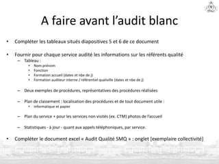 A faire avant l’audit blanc
• Compléter les tableaux situés diapositives 5 et 6 de ce document
• Fournir pour chaque service audité les informations sur les référents qualité
– Tableau :
• Nom prénom
• Fonction
• Formation accueil (dates et nbe de j)
• Formation auditeur interne / référentiel qualiville (dates et nbe de j)
– Deux exemples de procédures, représentatives des procédures réalisées
– Plan de classement : localisation des procédures et de tout document utile :
• informatique et papier
– Plan du service + pour les services non visités (ex. CTM) photos de l’accueil
– Statistiques - à jour - quant aux appels téléphoniques, par service.
• Compléter le document excel « Audit Qualité SMQ » : onglet [exemplaire collectivité]
 