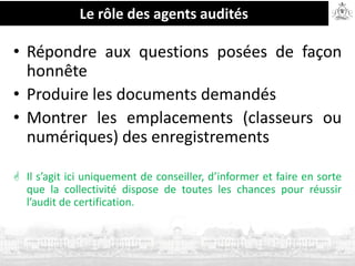 Le rôle des agents audités
• Répondre aux questions posées de façon
honnête
• Produire les documents demandés
• Montrer les emplacements (classeurs ou
numériques) des enregistrements
 Il s’agit ici uniquement de conseiller, d’informer et faire en sorte
que la collectivité dispose de toutes les chances pour réussir
l’audit de certification.
 