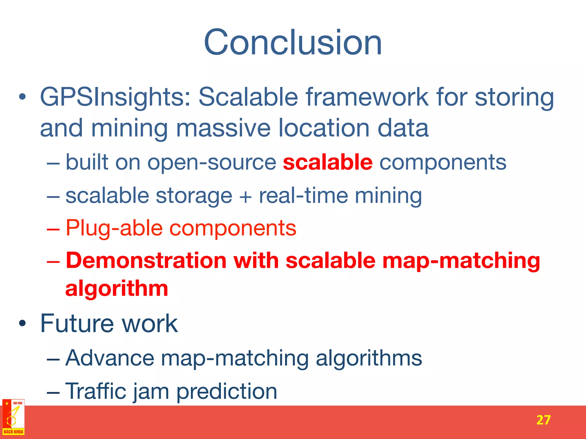Conclusion
•  GPSInsights: Scalable framework for storing
and mining massive location data
– built on open-source scalable components
– scalable storage + real-time mining 
– Plug-able components
– Demonstration with scalable map-matching
algorithm
•  Future work
– Advance map-matching algorithms
– Traﬃc jam prediction
27	
  
 