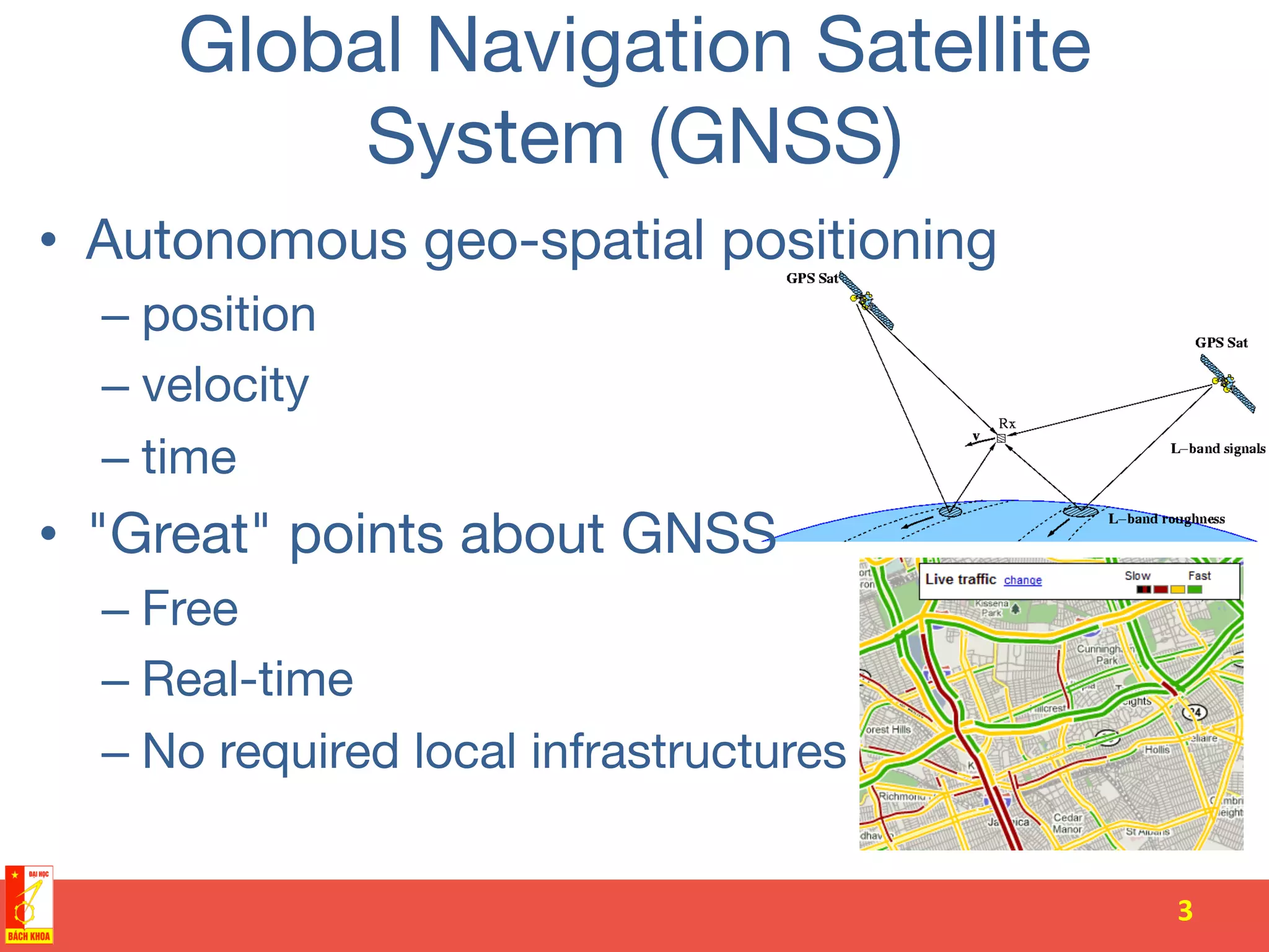 Global Navigation Satellite
System (GNSS)
•  Autonomous geo-spatial positioning
– position
– velocity
– time
•  "Great" points about GNSS
– Free
– Real-time
– No required local infrastructures
3	
  
 