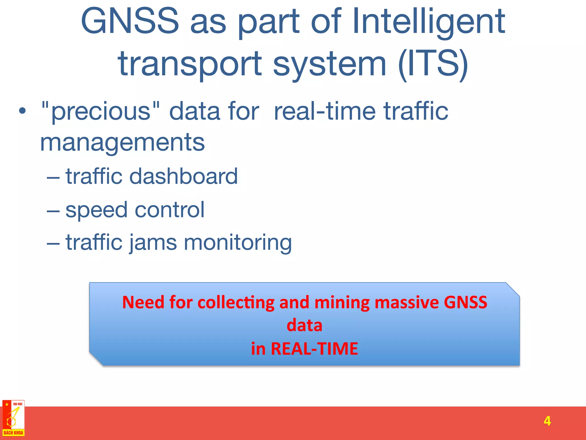 GNSS as part of Intelligent
transport system (ITS)
•  "precious" data for real-time traﬃc
managements 
– traﬃc dashboard
– speed control
– traﬃc jams monitoring
4	
  
Need	
  for	
  collec-ng	
  and	
  mining	
  massive	
  GNSS	
  
data	
  	
  
in	
  REAL-­‐TIME	
  
 