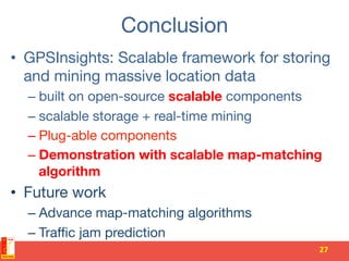 Conclusion
•  GPSInsights: Scalable framework for storing
and mining massive location data
– built on open-source scalable components
– scalable storage + real-time mining 
– Plug-able components
– Demonstration with scalable map-matching
algorithm
•  Future work
– Advance map-matching algorithms
– Traﬃc jam prediction
27	
  
 