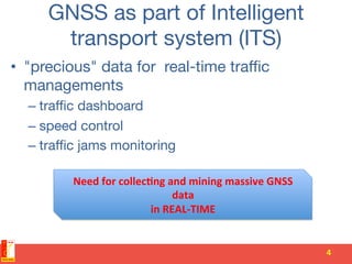GNSS as part of Intelligent
transport system (ITS)
•  "precious" data for real-time traﬃc
managements 
– traﬃc dashboard
– speed control
– traﬃc jams monitoring
4	
  
Need	
  for	
  collec-ng	
  and	
  mining	
  massive	
  GNSS	
  
data	
  	
  
in	
  REAL-­‐TIME	
  
 