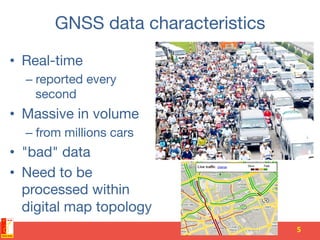 GNSS data characteristics
•  Real-time
– reported every
second
•  Massive in volume
– from millions cars
•  "bad" data
•  Need to be
processed within
digital map topology
5	
  
 
