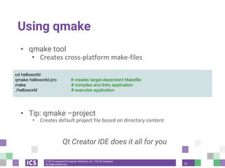 © 2018 Integrated Computer Solutions, Inc., The Qt Company
All Rights Reserved
Using qmake
• qmake tool
• Creates cross-platform make-files
• Build project using qmake
• Tip: qmake –project
• Creates default project file based on directory content
Qt Creator IDE does it all for you
cd helloworld
qmake helloworld.pro # creates target-dependent Makefile
make # compiles and links application
./helloworld # executes application
10
 