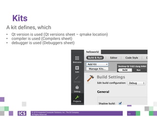 © 2018 Integrated Computer Solutions, Inc., The Qt Company
All Rights Reserved
Kits
A kit defines, which
• Qt version is used (Qt versions sheet – qmake location)
• compiler is used (Compilers sheet)
• debugger is used (Debuggers sheet)
11
 