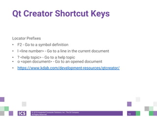 © 2018 Integrated Computer Solutions, Inc., The Qt Company
All Rights Reserved
Qt Creator Shortcut Keys
Locator Prefixes
• F2 - Go to a symbol definition
• l <line number> - Go to a line in the current document
• ? <help topic> - Go to a help topic
• o <open document> - Go to an opened document
• https://www.kdab.com/development-resources/qtcreator/
13
 