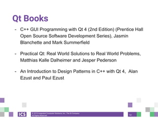 © 2018 Integrated Computer Solutions, Inc., The Qt Company
All Rights Reserved
Qt Books
- C++ GUI Programming with Qt 4 (2nd Edition) (Prentice Hall
Open Source Software Development Series), Jasmin
Blanchette and Mark Summerfield
- Practical Qt: Real World Solutions to Real World Problems,
Matthias Kalle Dalheimer and Jesper Pederson
- An Introduction to Design Patterns in C++ with Qt 4, Alan
Ezust and Paul Ezust
14
 