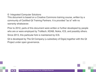 © Integrated Computer Solutions, Inc. All Rights Reserved
© Integrated Computer Solutions
This document is based on a Creative Commons training course, written by a
community of Certified Qt Training Partners. It is provided "as is" with no
warranty whatsoever.
Prior to 2012, parts of this document were written or further developed by people
who are or were employed by Trolltech, KDAB, Nokia, ICS, and possibly others.
Since 2013, this particular fork is maintained by ICS.
Qt is developed by The Qt Company (a subsidiary of Digia) together with the Qt
Project under open governance.
 