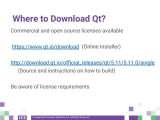 © Integrated Computer Solutions, Inc. All Rights Reserved
Where to Download Qt?
- Commercial and open source licenses available
- https://www.qt.io/download (Online Installer)
- http://download.qt.io/official_releases/qt/5.11/5.11.0/single
(Source and instructions on how to build)
- Be aware of license requirements
 