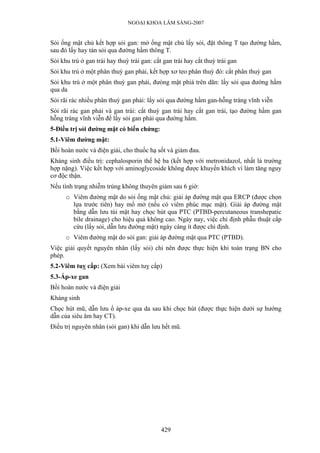 NGOẠI KHOA LÂM SÀNG-2007
Sỏi ống mật chủ kết hợp sỏi gan: mở ống mật chủ lấy sỏi, đặt thông T tạo đường hầm,
sau đó lấy hay tán sỏi qua đường hầm thông T.
Sỏi khu trú ở gan trái hay thuỳ trái gan: cắt gan trái hay cắt thuỳ trái gan
Sỏi khu trú ở một phân thuỳ gan phải, kết hợp xơ teo phân thuỳ đó: cắt phân thuỳ gan
Sỏi khu trú ở một phân thuỳ gan phải, đưòng mật phiá trên dãn: lấy sỏi qua đường hầm
qua da
Sỏi rãi rác nhiều phân thuỳ gan phải: lấy sỏi qua đường hầm gan-hỗng tràng vĩnh viễn
Sỏi rãi rác gan phải và gan trái: cắt thuỳ gan trái hay cắt gan trái, tạo đường hầm gan
hỗng tràng vĩnh viễn để lấy sỏi gan phải qua đường hầm.
5-Điều trị sỏi đường mật có biến chứng:
5.1-Viêm đường mật:
Bồi hoàn nước và điện giải, cho thuốc hạ sốt và giảm đau.
Kháng sinh điều trị: cephalosporin thế hệ ba (kết hợp với metronidazol, nhất là trường
hợp nặng). Việc kết hợp với aminoglycoside không được khuyến khích vì làm tăng nguy
cơ độc thận.
Nếu tình trạng nhiễm trùng không thuyên giảm sau 6 giờ:
o Viêm đường mật do sỏi ống mật chủ: giải áp đường mật qua ERCP (được chọn
lựa trước tiên) hay mổ mở (nếu có viêm phúc mạc mật). Giải áp đường mật
bằng dẫn lưu túi mật hay chọc hút qua PTC (PTBD-percutaneous transhepatic
bile drainage) cho hiệu quả không cao. Ngày nay, việc chỉ định phẫu thuật cấp
cứu (lấy sỏi, dẫn lưu đường mật) ngày càng ít được chỉ định.
o Viêm đường mật do sỏi gan: giải áp đường mật qua PTC (PTBD).
Việc giải quyết nguyên nhân (lấy sỏi) chỉ nên được thực hiện khi toàn trạng BN cho
phép.
5.2-Viêm tuỵ cấp: (Xem bài viêm tuỵ cấp)
5.3-Áp-xe gan
Bồi hoàn nước và điện giải
Kháng sinh
Chọc hút mũ, dẫn lưu ổ áp-xe qua da sau khi chọc hút (được thực hiện dưới sự hướng
dẫn của siêu âm hay CT).
Điều trị nguyên nhân (sỏi gan) khi dẫn lưu hết mũ.
429
 