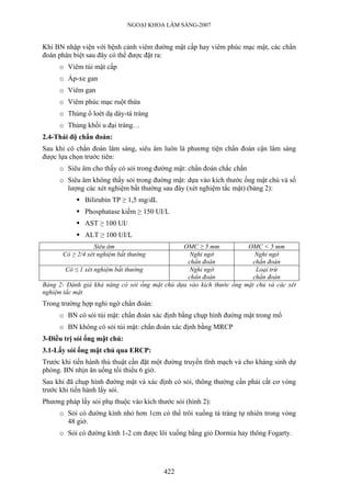 NGOẠI KHOA LÂM SÀNG-2007
Khi BN nhập viện với bệnh cảnh viêm đường mật cấp hay viêm phúc mạc mật, các chẩn
đoán phân biệt sau đây có thể được đặt ra:
o Viêm túi mật cấp
o Áp-xe gan
o Viêm gan
o Viêm phúc mạc ruột thừa
o Thủng ổ loét dạ dày-tá tràng
o Thủng khối u đại tràng…
2.4-Thái độ chẩn đoán:
Sau khi có chẩn đoán lâm sàng, siêu âm luôn là phương tiện chẩn đoán cận lâm sàng
được lựa chọn trước tiên:
o Siêu âm cho thấy có sỏi trong đường mật: chẩn đoán chắc chắn
o Siêu âm không thấy sỏi trong đường mật: dựa vào kích thước ống mật chủ và số
lượng các xét nghiệm bất thường sau đây (xét nghiệm tắc mật) (bảng 2):
Bilirubin TP ≥ 1,5 mg/dL
Phosphatase kiềm ≥ 150 UI/L
AST ≥ 100 UI/
ALT ≥ 100 UI/L
Siêu âm OMC ≥ 5 mm OMC < 5 mm
Có ≥ 2/4 xét nghiệm bất thường Nghi ngờ
chẩn đoán
Nghi ngờ
chẩn đoán
Có ≤ 1 xét nghiệm bất thường Nghi ngờ
chẩn đoán
Loại trừ
chẩn đoán
Bảng 2- Đánh giá khả năng có sỏi ống mật chủ dựa vào kích thước ống mật chủ và các xét
nghiệm tắc mật
Trong trường hợp nghi ngờ chẩn đoán:
o BN có sỏi túi mật: chẩn đoán xác định bằng chụp hình đường mật trong mổ
o BN không có sỏi túi mật: chẩn đoán xác định bằng MRCP
3-Điều trị sỏi ống mật chủ:
3.1-Lấy sỏi ống mật chủ qua ERCP:
Trước khi tiến hành thủ thuật cần đặt một đường truyền tĩnh mạch và cho kháng sinh dự
phòng. BN nhịn ăn uống tối thiểu 6 giờ.
Sau khi đã chụp hình đường mật và xác định có sỏi, thông thường cần phải cắt cơ vòng
trước khi tiến hành lấy sỏi.
Phương pháp lấy sỏi phụ thuộc vào kích thước sỏi (hình 2):
o Sỏi có đường kính nhỏ hơn 1cm có thể trôi xuống tá tràng tự nhiên trong vòng
48 giờ.
o Sỏi có đường kính 1-2 cm được lôi xuống bằng giỏ Dormia hay thông Fogarty.
422
 