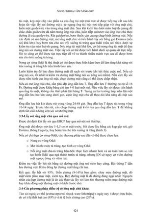 NGOẠI KHOA LÂM SÀNG-2007
túi mật, kẹp một clip vào phần xa của ống túi mật (túi mật sẽ được tiếp tục cắt sau khi
hoàn tất việc lấy sỏi đường mật), xẻ ngang ống túi mật nơi tiếp giáp với ống mật chủ,
luồn một guidewire vào trong ống mật chủ. Sau khi kiểm tra dưới màn huỳnh quang để
chắc chắn guidewire đã nằm trong ống mật chủ, luồn tiếp catheter vào ống mật chủ theo
đường đi của guidewire. Rút guidewire, bơm thuốc cản quang chụp hình đường mật. Nếu
xác định có sỏi đường mật, mở ống mật chủ và tiến hành lấy sỏi bằng giỏ Dormia (nếu
sỏi khá lớn), hay bơm rửa cho sỏi trôi xuống tá tràng qua Oddi (nếu sỏi nhỏ), dưới sự
kiểm tra của màn huỳnh quang. Nếu ống túi mật khá lớn, có thể nong ống túi mật để đưa
ống nội soi đường mật vào. Việc lấy sỏi có thể được tiến hành dưới sự quan sát trực tiếp.
Sỏi to cũng có thể được tán trực tiếp để vỡ ra thành nhiều mảnh vụn sau đó được bơm
rửa cho trôi xuống tá tràng.
Nong cơ vòng Oddi là thủ thuật có thể được thực hiện kèm theo để làm tăng khả năng sỏi
trôi xuống tá tràng khi tiến hành bơm rửa.
Luôn kiểm tra để bảo đảm đường mật đã sạch sỏi trước khi kết thúc cuộc mổ. Nếu có
ống nội soi, tốt nhất là kiểm tra đường mật bằng nội soi (ống soi mềm). Nếu việc lấy sỏi
được tiến hành qua ống túi mật, chụp đường mật cũng có thể được chấp nhận.
Nếu có mở ống mật chủ, cần phải đặt ống dẫn lưu T. Ống dẫn lưu T thường có cở số 16
Fr. Đường mật được khâu bằng chỉ tan 4-0 loại một sợi. Nếu việc lấy sỏi được tiến hành
qua ống túi mật, không cần thiết phải đặt thông T. Trong cả hai trường hợp, nên đặt một
ống dẫn lưu hút kín vùng dưới gan, cạnh ống mật chủ để theo dõi khả năng dò mật sau
mổ.
Ống dẫn lưu hút kín được rút trong vòng 24-48 giờ. Ống dẫn lưu T được rút trong vòng
10-14 ngày. Trước khi rút, cần chụp đường mật kiểm tra qua ống dẫn lưu T để khẳng
định lần cuối không còn sỏi sót đường mật.
3.3-Lấy sỏi ống mật chủ qua mổ mở:
Được chỉ định khi lấy sỏi qua ERCP hay qua mổ nội soi thất bại.
Ống mật chủ được mở dọc 1-1,5 cm ở mặt trước. Sỏi được lấy bằng các kẹp gắp sỏi, giỏ
Dormia, thông Fogarty, hay bơm rửa cho trôi xuống tá tràng (hình 3).
Nếu có chít hẹp cơ vòng Oddi, các phương pháp sau đây có thể được chọn lựa:
o Nong cơ vòng Oddi
o Mở thành trước tá tràng, tạo hình cơ vòng Oddi
o Nối ống mật chủ-tá tràng bên-bên: thực hiện nhanh hơn và an toàn hơn so với
tạo hình Oddi qua ngả thành trước tá tràng, nhưng BN có nguy cơ viêm đường
mật ngược dòng và viêm tuỵ.
Kiểm tra việc lấy hết sỏi bằng soi đường mật ống soi mềm hay cứng. Đặt thông T dẫn
lưu đường mật. Khâu đóng lại đường mật bằng chỉ tan.
Kết quả: lấy hết sỏi 95%. Biến chứng (8-16%) bao gồm: chảy máu đường mật, dò
mật/viêm phúc mạc mật, viêm tụy. Hẹp đường mật là di chứng đáng ngại nhất. Nguyên
nhân của hẹp đường mật là do các thao tác lấy sỏi làm tổn thương niêm mạc đường mật
hay khâu đóng một đường mật có kích thước nhỏ.
3.4-Các phương pháp điều trị sỏi ống mật chủ khác:
Tán sỏi ngoài cơ thể (extracorporeal shock ware lithotripsy): ngày nay ít được thực hiện,
do có tỉ lệ thất bại cao (95%) và tỉ lệ biến chứng cao (20%).
424
 