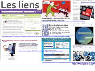 Les liens

http://www.jeffbullas.com/2012/11/09/personal-br

Recrutement: Les réseaux sociaux au
secours des petites entreprises
http://lentreprise.lexpress.fr/recrutement/recrutement-les-reseaux-sociaux-au-secours-des-petites-entreprises_33980.html

LinkedIn et Viadeo, deux
réseaux incontournables
pour la carrière
10 millions de membres s'y côtoient :
40 % dans un objectif de recrutement,
60 % pour de la veille

http://www.lesechos.fr/entreprises-secteurs/service-distribution/actu/0202383567663-linkedin-et-viadeo-deux-reseaux-incontournables-pour-la-carriere-51200

http://www.coaching.monster.fr/strategie-de-recherche/se-faire-connaitre/recrutement-et-reseaux-sociaux/article.aspx

http://www.marketing-professionnel.fr/parole-ex

http://www.netpublic.fr/2012/11/recherche-d-emploi-reseaux-sociaux-dossier/

http://www.blogdumoderateur.com/comment-les-recruteurs-utilisent-les-reseaux-sociaux-pour-filtrer-les-candidatu

http://www.job2-0.com

 