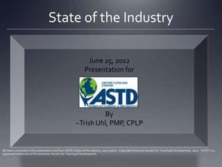 State of the Industry

                                                                 June 25, 2012
                                                                Presentation for




                                                                   By
                                                         ~Trish Uhl, PMP, CPLP


All charts contained in this presentation are from ASTD’s State of the Industry, 2011 report. Copyright American Society for Training & Development, 2012. "ASTD" is a
registered trademark of the American Society for Training & Development.
 
