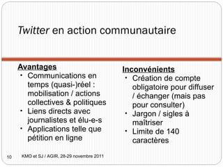 Twitter  en action communautaire Avantages Communications en temps (quasi-)réel : mobilisation / actions collectives & politiques Liens directs avec journalistes et élu-e-s Applications telle que pétition en ligne Inconvénients Création de compte obligatoire pour diffuser / échanger (mais pas pour consulter) Jargon / sigles à maîtriser Limite de 140 caractères KMO et SJ / AGIR, 28-29 novembre 2011 