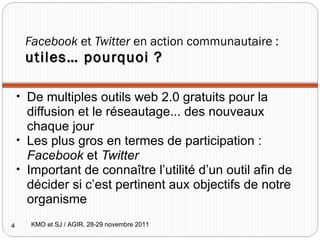 Facebook  et  Twitter  en action communautaire :  utiles… pourquoi ? De multiples outils web 2.0 gratuits pour la diffusion et le réseautage... des nouveaux chaque jour Les plus gros en termes de participation :  Facebook  et  Twitter Important de connaître l’utilité d’un outil afin de décider si c’est pertinent aux objectifs de notre organisme KMO et SJ / AGIR, 28-29 novembre 2011 