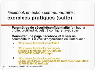 Facebook en action communautaire :  exercices pratiques (suite) Paramètres de sécurité/confidentialité  (en haut à droite, profil individuel) : à configurer avec soin Consulter une page Facebook  et laisser un commentaire. En voici d’organismes en Outaouais : https:// www.facebook.com/ AGIR https:// www.facebook.com/pages/ Entraide-familiale-de-lOutaouais /117354091641651?ref=pb https ://www.facebook.com/pages/ Le-Collectif-r%C3%A9gional-de-lutte-%C3%A0-litin%C3%A9rance-en-Outaouais-CRIO /137678319430?ref=pb KMO et SJ / AGIR, 28-29 novembre 2011 