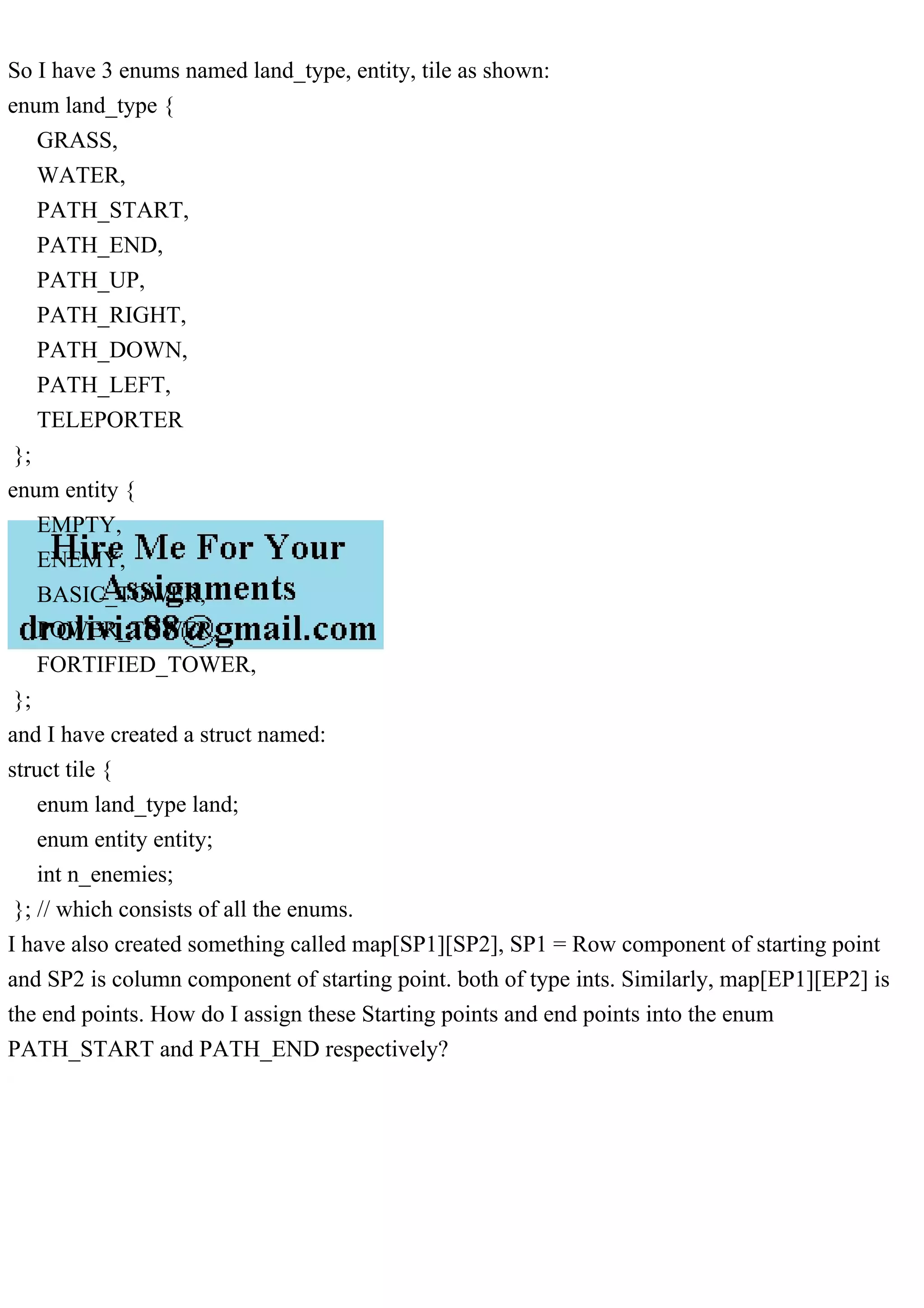 So I have 3 enums named land_type, entity, tile as shown:
enum land_type {
GRASS,
WATER,
PATH_START,
PATH_END,
PATH_UP,
PATH_RIGHT,
PATH_DOWN,
PATH_LEFT,
TELEPORTER
};
enum entity {
EMPTY,
ENEMY,
BASIC_TOWER,
POWER_TOWER,
FORTIFIED_TOWER,
};
and I have created a struct named:
struct tile {
enum land_type land;
enum entity entity;
int n_enemies;
}; // which consists of all the enums.
I have also created something called map[SP1][SP2], SP1 = Row component of starting point
and SP2 is column component of starting point. both of type ints. Similarly, map[EP1][EP2] is
the end points. How do I assign these Starting points and end points into the enum
PATH_START and PATH_END respectively?
 