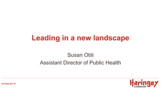 Leading in a new landscape
Susan Otiti
Assistant Director of Public Health
haringey.gov.uk
 