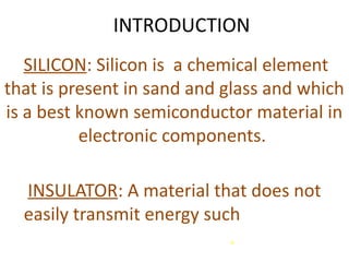 INTRODUCTION
SILICON: Silicon is a chemical element
that is present in sand and glass and which
is a best known semiconductor material in
electronic components.
INSULATOR: A material that does not
easily transmit energy such as electric
current or heat.
 