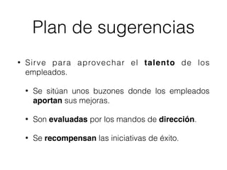 Plan de sugerencias
• Sirve para aprovechar el talento de los
empleados.
• Se sitúan unos buzones donde los empleados
aportan sus mejoras.
• Son evaluadas por los mandos de dirección.
• Se recompensan las iniciativas de éxito.
 
